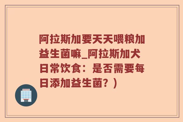 阿拉斯加要天天喂粮加益生菌嘛_阿拉斯加犬日常饮食：是否需要每日添加益生菌？)