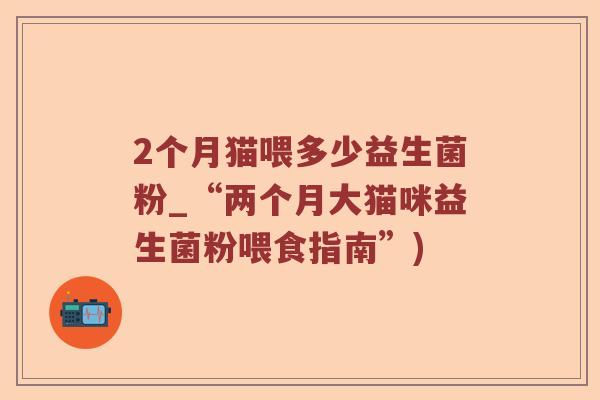 2个月猫喂多少益生菌粉_“两个月大猫咪益生菌粉喂食指南”)