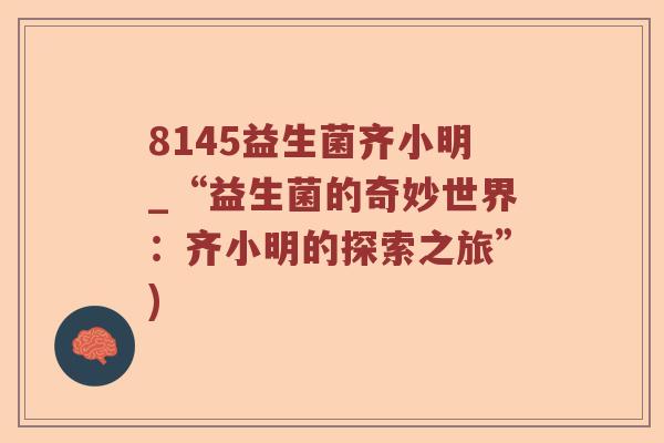 8145益生菌齐小明_“益生菌的奇妙世界:齐小明的探索之旅”) 8145益生菌齐小明_“益生菌的奇妙世界:齐小明的探索之旅”)