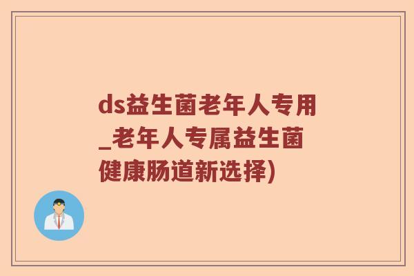 ds益生菌老年人专用_老年人专属益生菌 健康肠道新选择)