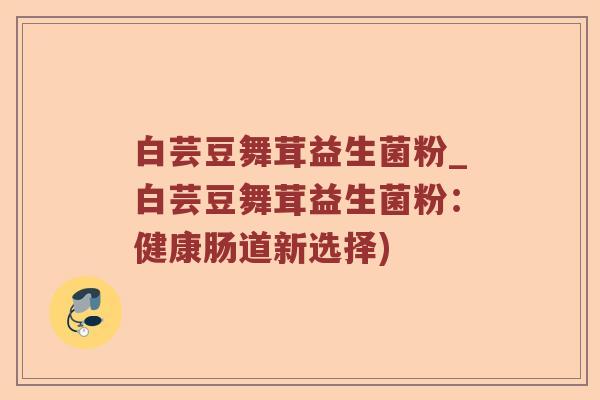 白芸豆舞茸益生菌粉_白芸豆舞茸益生菌粉：健康肠道新选择)