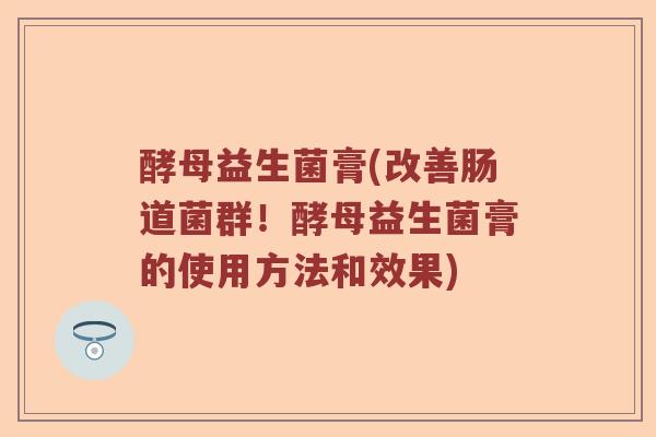 酵母益生菌膏(改善肠道菌群!酵母益生菌膏的使用方法和效果) 酵母益生菌膏(改善肠道菌群!酵母益生菌膏的使用方法和效果)
