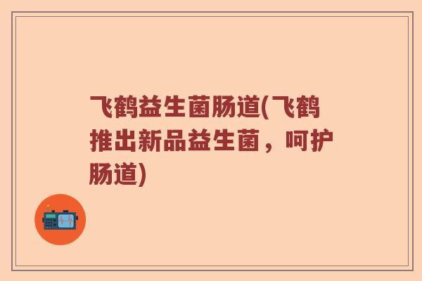 飞鹤益生菌肠道(飞鹤推出新品益生菌，呵护肠道)