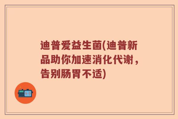 迪普爱益生菌(迪普新品助你加速消化代谢，告别肠胃不适)
