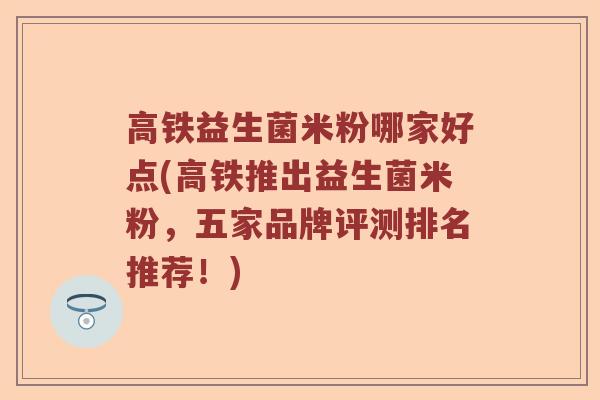 高铁益生菌米粉哪家好点(高铁推出益生菌米粉，五家品牌评测排名推荐！)