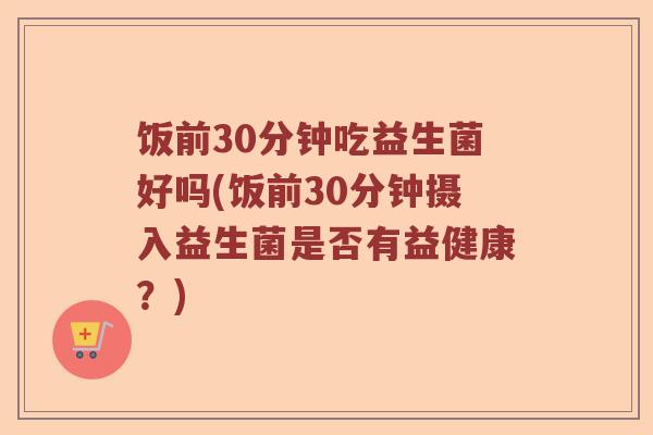 饭前30分钟吃益生菌好吗(饭前30分钟摄入益生菌是否有益健康?) 饭前30分钟吃益生菌好吗(饭前30分钟摄入益生菌是否有益健康?)