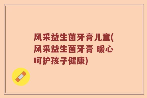 风采益生菌牙膏儿童(风采益生菌牙膏 暖心呵护孩子健康)