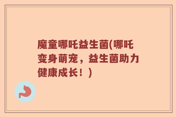 魔童哪吒益生菌(哪吒变身萌宠，益生菌助力健康成长！)