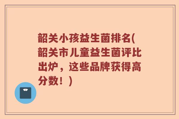 韶关小孩益生菌排名(韶关市儿童益生菌评比出炉，这些品牌获得高分数！)