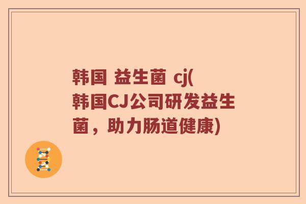 韩国 益生菌 cj(韩国CJ公司研发益生菌,助力肠道健康) 韩国 益生菌 cj(韩国CJ公司研发益生菌,助力肠道健康)