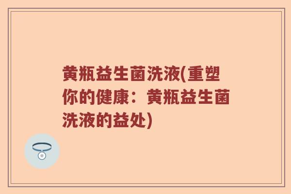 黄瓶益生菌洗液(重塑你的健康:黄瓶益生菌洗液的益处) 黄瓶益生菌洗液(重塑你的健康:黄瓶益生菌洗液的益处)