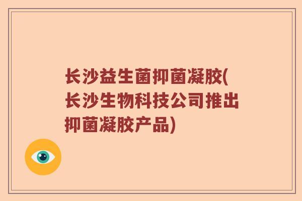 长沙益生菌抑菌凝胶(长沙生物科技公司推出抑菌凝胶产品)
