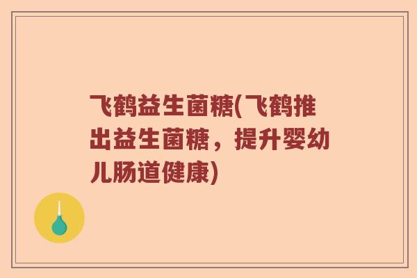 飞鹤益生菌糖(飞鹤推出益生菌糖，提升婴幼儿肠道健康)