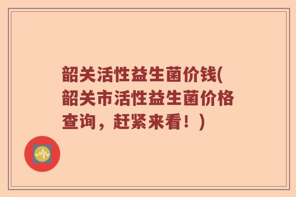 韶关活性益生菌价钱(韶关市活性益生菌价格查询，赶紧来看！)