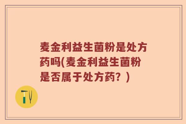 麦金利益生菌粉是处方药吗(麦金利益生菌粉是否属于处方药？)