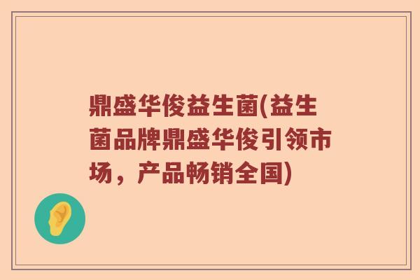 鼎盛华俊益生菌(益生菌品牌鼎盛华俊引领市场，产品畅销全国)