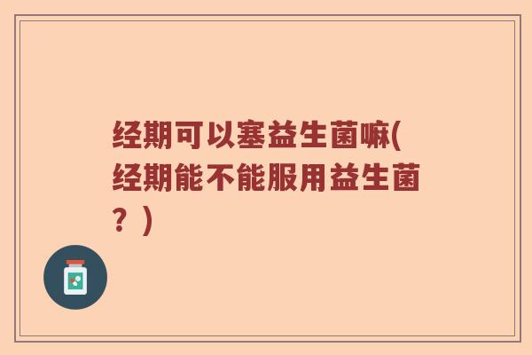 经期可以塞益生菌嘛(经期能不能服用益生菌？)
