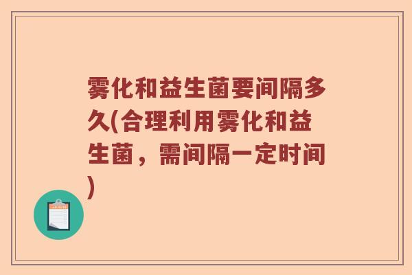 雾化和益生菌要间隔多久(合理利用雾化和益生菌,需间隔一定时间) 雾化和益生菌要间隔多久(合理利用雾化和益生菌,需间隔一定时间)