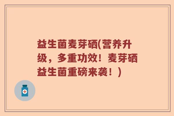 益生菌麦芽硒(营养升级，多重功效！麦芽硒益生菌重磅来袭！)
