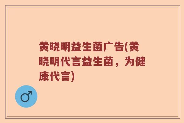 黄晓明益生菌广告(黄晓明代言益生菌，为健康代言)