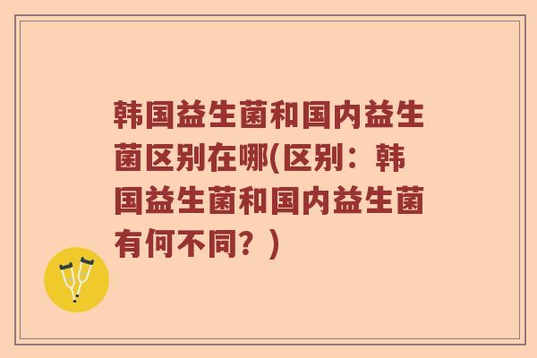 韩国益生菌和国内益生菌区别在哪(区别：韩国益生菌和国内益生菌有何不同？)