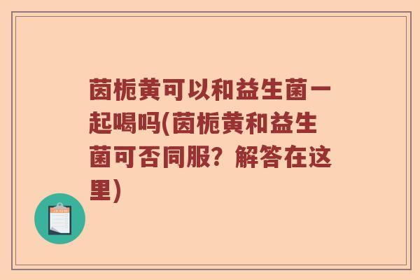 茵栀黄可以和益生菌一起喝吗(茵栀黄和益生菌可否同服?解答在这里) 茵栀黄可以和益生菌一起喝吗(茵栀黄和益生菌可否同服?解答在这里)