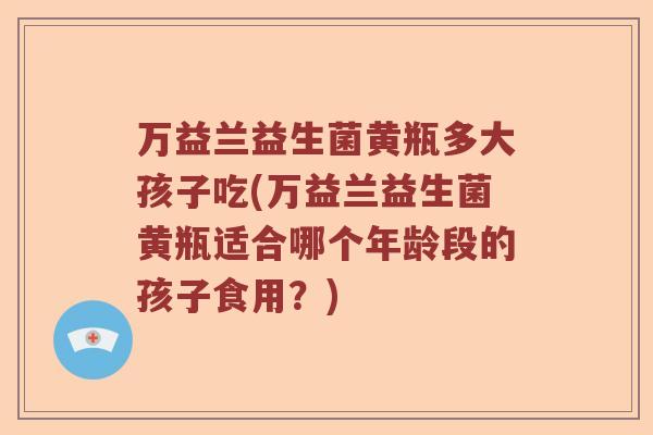 万益兰益生菌黄瓶多大孩子吃(万益兰益生菌黄瓶适合哪个年龄段的孩子食用?) 万益兰益生菌黄瓶多大孩子吃(万益兰益生菌黄瓶适合哪个年龄段的孩子食用?)