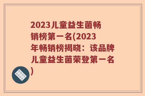 2023儿童益生菌畅销榜第一名(2023年畅销榜揭晓：该品牌儿童益生菌荣登第一名)