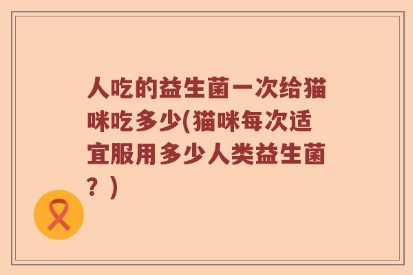 人吃的益生菌一次给猫咪吃多少(猫咪每次适宜服用多少人类益生菌？)