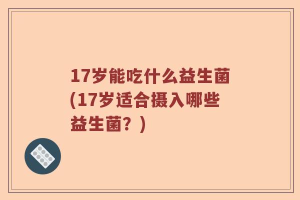 17岁能吃什么益生菌(17岁适合摄入哪些益生菌？)