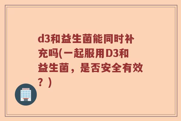 d3和益生菌能同时补充吗(一起服用D3和益生菌,是否安全有效?) d3和益生菌能同时补充吗(一起服用D3和益生菌,是否安全有效?)
