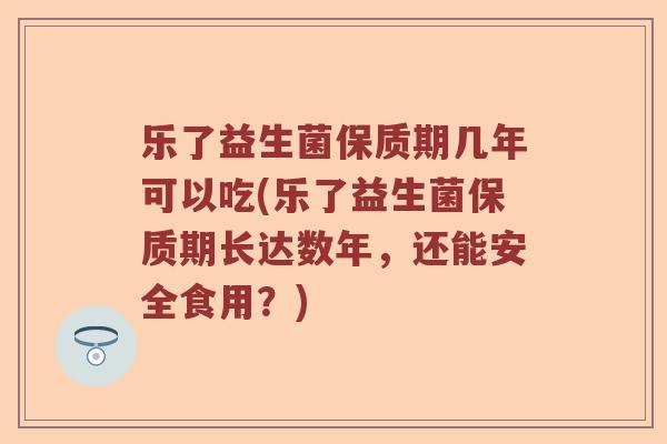 乐了益生菌保质期几年可以吃(乐了益生菌保质期长达数年，还能安全食用？)