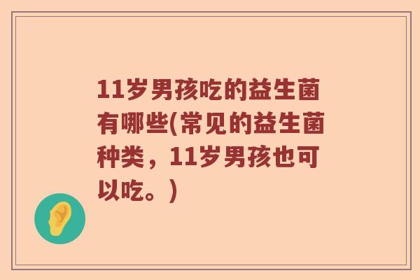 11岁男孩吃的益生菌有哪些(常见的益生菌种类，11岁男孩也可以吃。)