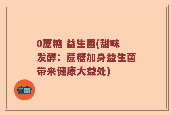 0蔗糖 益生菌(甜味发酵：蔗糖加身益生菌带来健康大益处)