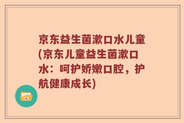京东益生菌漱口水儿童(京东儿童益生菌漱口水:呵护娇嫩口腔,护航健康成长) 京东益生菌漱口水儿童(京东儿童益生菌漱口水:呵护娇嫩口腔,护航健康成长)