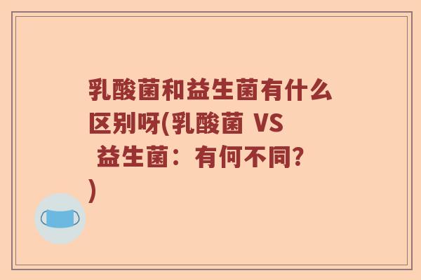乳酸菌和益生菌有什么区别呀(乳酸菌 VS 益生菌：有何不同？)