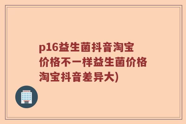 p16益生菌抖音淘宝价格不一样益生菌价格淘宝抖音差异大) p16益生菌抖音淘宝价格不一样益生菌价格淘宝抖音差异大)