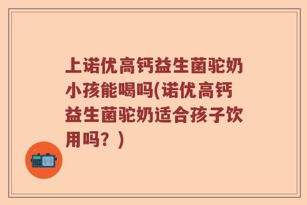上诺优高钙益生菌驼奶小孩能喝吗(诺优高钙益生菌驼奶适合孩子饮用吗？)