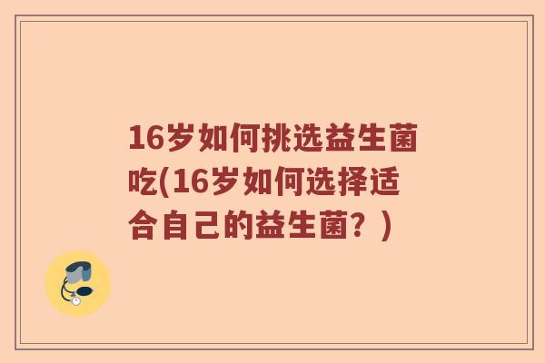 16岁如何挑选益生菌吃(16岁如何选择适合自己的益生菌？)