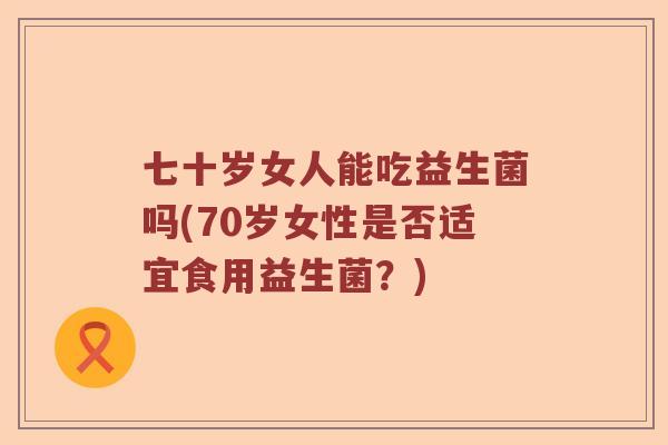 七十岁女人能吃益生菌吗(70岁女性是否适宜食用益生菌？)