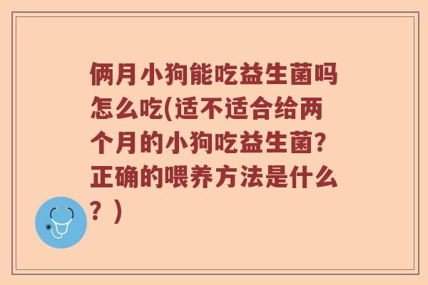俩月小狗能吃益生菌吗怎么吃(适不适合给两个月的小狗吃益生菌?正确的喂养方法是什么?) 俩月小狗能吃益生菌吗怎么吃(适不适合给两个月的小狗吃益生菌?正确的喂养方法是什么?)