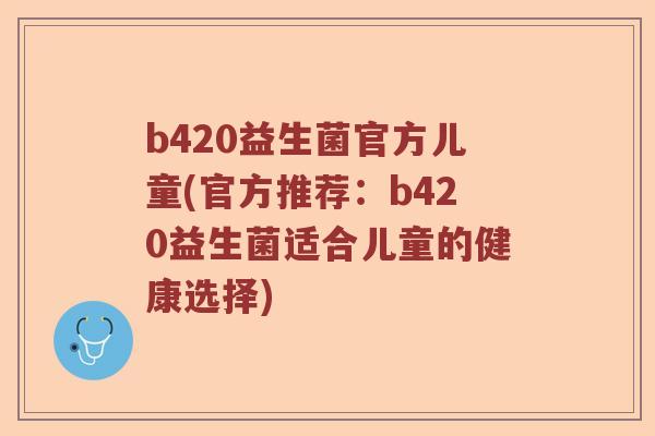 b420益生菌官方儿童(官方推荐：b420益生菌适合儿童的健康选择)