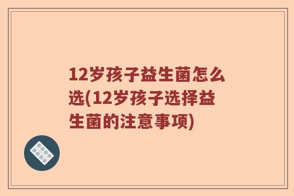 12岁孩子益生菌怎么选(12岁孩子选择益生菌的注意事项)