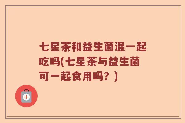 七星茶和益生菌混一起吃吗(七星茶与益生菌可一起食用吗？)