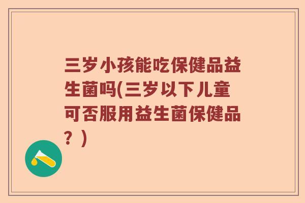 三岁小孩能吃保健品益生菌吗(三岁以下儿童可否服用益生菌保健品?) 三岁小孩能吃保健品益生菌吗(三岁以下儿童可否服用益生菌保健品?)