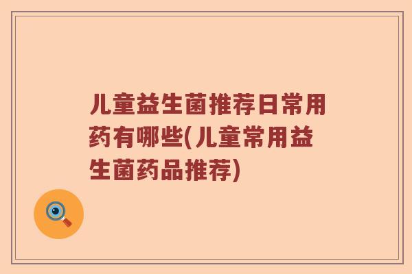 儿童益生菌推荐日常用药有哪些(儿童常用益生菌药品推荐)