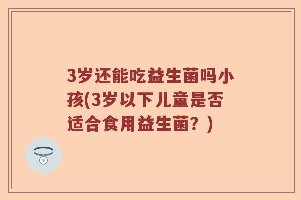 3岁还能吃益生菌吗小孩(3岁以下儿童是否适合食用益生菌？)