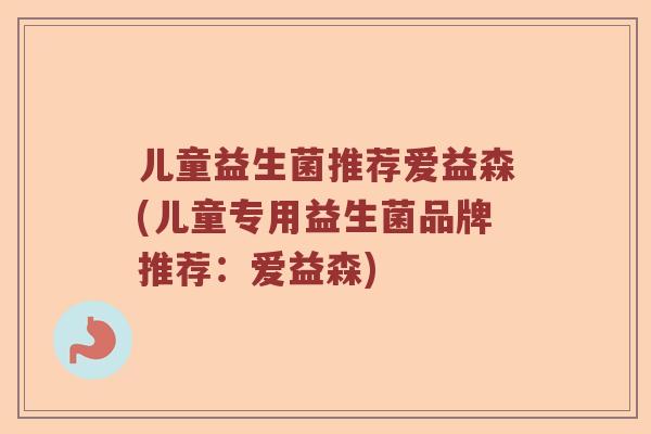 儿童益生菌推荐爱益森(儿童专用益生菌品牌推荐:爱益森) 儿童益生菌推荐爱益森(儿童专用益生菌品牌推荐:爱益森)