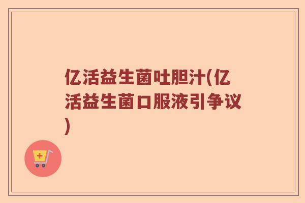 亿活益生菌吐胆汁(亿活益生菌口服液引争议)