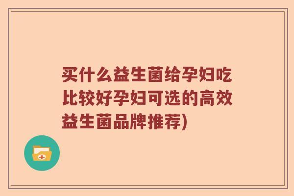 买什么益生菌给孕妇吃比较好孕妇可选的高效益生菌品牌推荐)